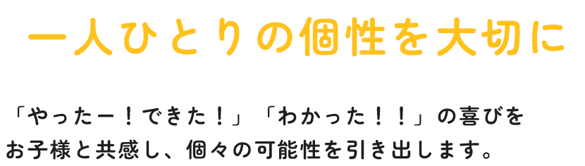 一人ひとりの個性を大切に 「やったー！できた！」「わかった！！」の喜びを お子様と共感し、個々の可能性を引き出します。 